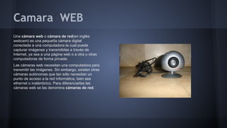 Camara WEB
Una cámara web o cámara de red(en inglés:
webcam) es una pequeña cámara digital
conectada a una computadora la cual puede
capturar imágenes y transmitirlas a través de
Internet, ya sea a una página web o a otra u otras
computadoras de forma privada.
Las cámaras web necesitan una computadora para
transmitir las imágenes. Sin embargo, existen otras
cámaras autónomas que tan sólo necesitan un
punto de acceso a la red informática, bien sea
ethernet o inalámbrico. Para diferenciarlas las
cámaras web se las denomina cámaras de red.

 