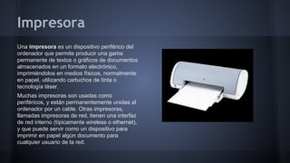 Impresora
Una impresora es un dispositivo periférico del
ordenador que permite producir una gama
permanente de textos o gráficos de documentos
almacenados en un formato electrónico,
imprimiéndolos en medios físicos, normalmente
en papel, utilizando cartuchos de tinta o
tecnología láser.
Muchas impresoras son usadas como
periféricos, y están permanentemente unidas al
ordenador por un cable. Otras impresoras,
llamadas impresoras de red, tienen una interfaz
de red interno (típicamente wireless o ethernet),
y que puede servir como un dispositivo para
imprimir en papel algún documento para
cualquier usuario de la red.

 