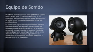 Equipo de Sonido
Un altavoz (también conocido como parlante en América
del Sur, Costa Rica, El Salvador, Honduras)1 es un
transductor electroacústico utilizado para la reproducción
de sonido. Uno o varios altavoces pueden formar una
pantalla acústica
La transducción sigue un doble procedimiento: eléctricomecánico-acústico. En la primera etapa convierte las
ondas eléctricas en energía mecánica, y en la segunda
convierte la energía mecánica en ondas de frecuencia
acústica. Es por tanto la puerta por donde sale el sonido
al exterior desde los aparatos que posibilitaron su
amplificación, su transmisión por medios telefónicos o
radioeléctricos, o su tratamiento

 