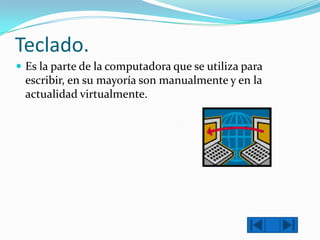 Teclado.
 Es la parte de la computadora que se utiliza para

escribir, en su mayoría son manualmente y en la
actualidad virtualmente.

 