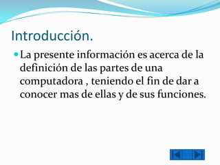 Introducción.
 La presente información es acerca de la

definición de las partes de una
computadora , teniendo el fin de dar a
conocer mas de ellas y de sus funciones.

 