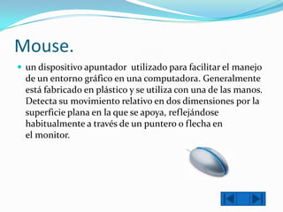 Mouse.
 un dispositivo apuntador utilizado para facilitar el manejo

de un entorno gráfico en una computadora. Generalmente
está fabricado en plástico y se utiliza con una de las manos.
Detecta su movimiento relativo en dos dimensiones por la
superficie plana en la que se apoya, reflejándose
habitualmente a través de un puntero o flecha en
el monitor.

 