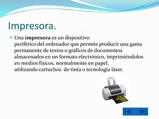 Impresora.
 Una impresora es un dispositivo

periférico del ordenador que permite producir una gama
permanente de textos o gráficos de documentos
almacenados en un formato electrónico, imprimiéndolos
en medios físicos, normalmente en papel,
utilizando cartuchos de tinta o tecnología láser.

 