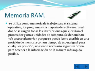 Memoria RAM.
 se utiliza como memoria de trabajo para el sistema
operativo, los programas y la mayoría del software. Es allí
donde se cargan todas las instrucciones que ejecutan el
procesador y otras unidades de cómputo. Se denominan
«de acceso aleatorio» porque se puede leer o escribir en una
posición de memoria con un tiempo de espera igual para
cualquier posición, no siendo necesario seguir un orden
para acceder a la información de la manera más rápida
posible.

 