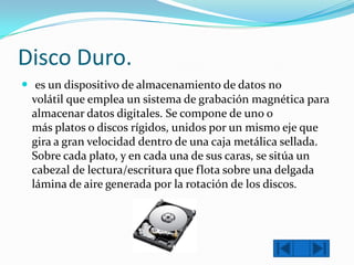 Disco Duro.
 es un dispositivo de almacenamiento de datos no
volátil que emplea un sistema de grabación magnética para
almacenar datos digitales. Se compone de uno o
más platos o discos rígidos, unidos por un mismo eje que
gira a gran velocidad dentro de una caja metálica sellada.
Sobre cada plato, y en cada una de sus caras, se sitúa un
cabezal de lectura/escritura que flota sobre una delgada
lámina de aire generada por la rotación de los discos.

 