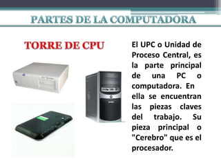 El UPC o Unidad de
Proceso Central, es
la parte principal
de una PC o
computadora. En
ella se encuentran
las piezas claves
del trabajo. Su
pieza principal o
"Cerebro" que es el
procesador.
 