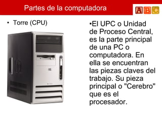Partes de la computadora
• Torre (CPU) •El UPC o Unidad
de Proceso Central,
es la parte principal
de una PC o
computadora. En
ella se encuentran
las piezas claves del
trabajo. Su pieza
principal o "Cerebro"
que es el
procesador.
 