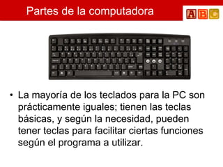 Partes de la computadora
• La mayoría de los teclados para la PC son
prácticamente iguales; tienen las teclas
básicas, y según la necesidad, pueden
tener teclas para facilitar ciertas funciones
según el programa a utilizar.
 
