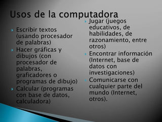  Escribir textos 
(usando procesador 
de palabras) 
 Hacer gráficas y 
dibujos (con 
procesador de 
palabras, 
graficadores o 
programas de dibujo) 
 Calcular (programas 
con base de datos, 
calculadora) 
 Jugar (juegos 
educativos, de 
habilidades, de 
razonamiento, entre 
otros) 
 Encontrar información 
(Internet, base de 
datos con 
investigaciones) 
 Comunicarse con 
cualquier parte del 
mundo (Internet, 
otros). 
 