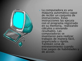  La computadora es una 
máquina automática capaz 
de recibir un conjunto de 
instrucciones. Estas 
instrucciones las ejecuta 
con el programa registrado 
en su memoria, realizando 
cálculos y enviando 
resultados. Las 
computadoras se 
inventaron para realizar 
trabajos de manera fácil, 
organizada y rápida. 
También sirve de 
entretenimiento cuando 
trae juegos de habilidades y 
de acción. 
 