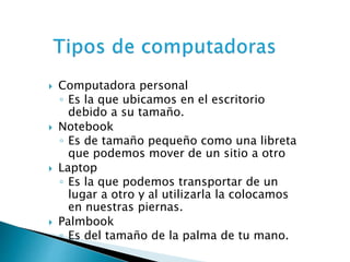  Computadora personal 
◦ Es la que ubicamos en el escritorio 
debido a su tamaño. 
 Notebook 
◦ Es de tamaño pequeño como una libreta 
que podemos mover de un sitio a otro 
 Laptop 
◦ Es la que podemos transportar de un 
lugar a otro y al utilizarla la colocamos 
en nuestras piernas. 
 Palmbook 
◦ Es del tamaño de la palma de tu mano. 
 