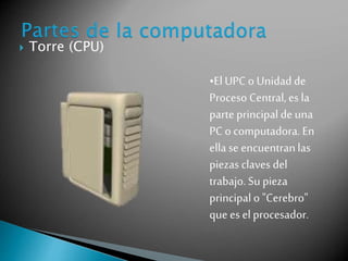  Torre (CPU) 
•El UPC o Unidad de 
Proceso Central, es la 
parte principal de una 
PC o computadora. En 
ella se encuentran las 
piezas claves del 
trabajo. Su pieza 
principal o "Cerebro" 
que es el procesador. 
 