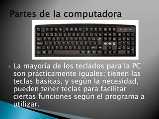  La mayoría de los teclados para la PC 
son prácticamente iguales; tienen las 
teclas básicas, y según la necesidad, 
pueden tener teclas para facilitar 
ciertas funciones según el programa a 
utilizar. 
 