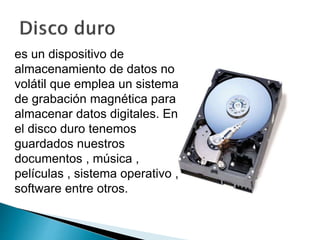 es un dispositivo de 
almacenamiento de datos no 
volátil que emplea un sistema 
de grabación magnética para 
almacenar datos digitales. En 
el disco duro tenemos 
guardados nuestros 
documentos , música , 
películas , sistema operativo , 
software entre otros. 
 
