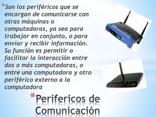 *Son los periféricos que se 
encargan de comunicarse con 
otras máquinas o 
computadoras, ya sea para 
trabajar en conjunto, o para 
enviar y recibir información. 
Su función es permitir o 
facilitar la interacción entre 
dos o más computadoras, o 
entre una computadora y otro 
periférico externo a la 
computadora 
* 
 