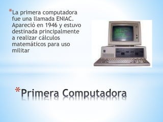 *La primera computadora 
fue una llamada ENIAC. 
Apareció en 1946 y estuvo 
destinada principalmente 
a realizar cálculos 
matemáticos para uso 
militar 
* 
 