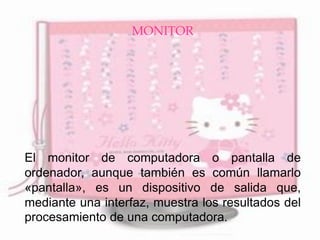 MONITOR 
El monitor de computadora o pantalla de ordenador, aunque también es común llamarlo «pantalla», es un dispositivo de salida que, mediante una interfaz, muestra los resultados del procesamiento de una computadora. 