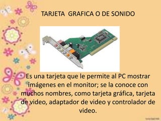 TARJETA GRAFICA O DE SONIDO 
Es una tarjeta que le permite al PC mostrar 
imágenes en el monitor; se la conoce con 
muchos nombres, como tarjeta gráfica, tarjeta 
de video, adaptador de video y controlador de 
video. 
 