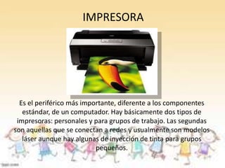 IMPRESORA 
Es el periférico más importante, diferente a los componentes 
estándar, de un computador. Hay básicamente dos tipos de 
impresoras: personales y para grupos de trabajo. Las segundas 
son aquellas que se conectan a redes y usualmente son modelos 
láser aunque hay algunas de inyección de tinta para grupos 
pequeños. 
 