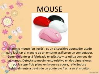 MOUSE 
El ratón o mouse (en inglés), es un dispositivo apuntador usado 
para facilitar el manejo de un entorno gráfico en un computador. 
Generalmente está fabricado en plástico y se utiliza con una de 
las manos. Detecta su movimiento relativo en dos dimensiones 
por la superficie plana en la que se apoya, reflejándose 
habitualmente a través de un puntero o flecha en el monitor. 
 