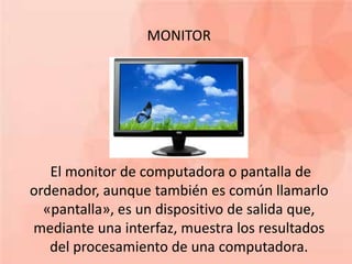MONITOR 
El monitor de computadora o pantalla de 
ordenador, aunque también es común llamarlo 
«pantalla», es un dispositivo de salida que, 
mediante una interfaz, muestra los resultados 
del procesamiento de una computadora. 
