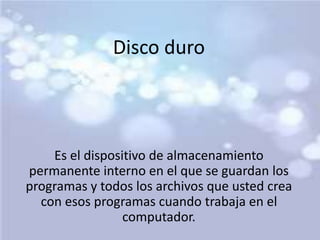 Disco duro 
Es el dispositivo de almacenamiento 
permanente interno en el que se guardan los 
programas y todos los archivos que usted crea 
con esos programas cuando trabaja en el 
computador. 
 