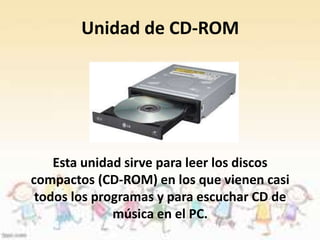 Unidad de CD-ROM 
Esta unidad sirve para leer los discos 
compactos (CD-ROM) en los que vienen casi 
todos los programas y para escuchar CD de 
música en el PC. 
 