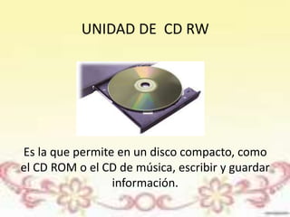 UNIDAD DE CD RW 
Es la que permite en un disco compacto, como 
el CD ROM o el CD de música, escribir y guardar 
información. 
 
