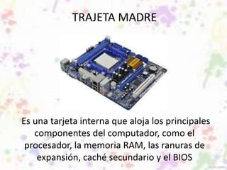 TRAJETA MADRE 
Es una tarjeta interna que aloja los principales 
componentes del computador, como el 
procesador, la memoria RAM, las ranuras de 
expansión, caché secundario y el BIOS 
 
