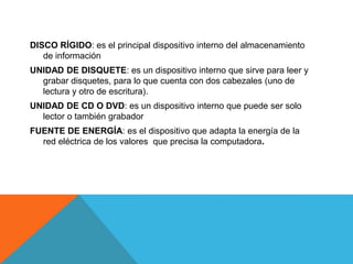 DISCO RÍGIDO: es el principal dispositivo interno del almacenamiento 
de información 
UNIDAD DE DISQUETE: es un dispositivo interno que sirve para leer y 
grabar disquetes, para lo que cuenta con dos cabezales (uno de 
lectura y otro de escritura). 
UNIDAD DE CD O DVD: es un dispositivo interno que puede ser solo 
lector o también grabador 
FUENTE DE ENERGÍA: es el dispositivo que adapta la energía de la 
red eléctrica de los valores que precisa la computadora. 
 