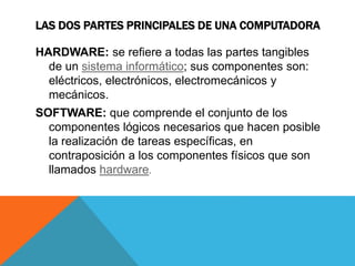 LAS DOS PARTES PRINCIPALES DE UNA COMPUTADORA 
HARDWARE: se refiere a todas las partes tangibles 
de un sistema informático; sus componentes son: 
eléctricos, electrónicos, electromecánicos y 
mecánicos. 
SOFTWARE: que comprende el conjunto de los 
componentes lógicos necesarios que hacen posible 
la realización de tareas específicas, en 
contraposición a los componentes físicos que son 
llamados hardware. 
 