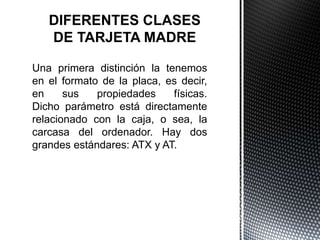 Una primera distinción la tenemos
en el formato de la placa, es decir,
en sus propiedades físicas.
Dicho parámetro está directamente
relacionado con la caja, o sea, la
carcasa del ordenador. Hay dos
grandes estándares: ATX y AT.
 