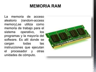 La memoria de acceso
aleatorio (random-access
memory),se utiliza como
memoria de trabajo para el
sistema operativo, los
programas y la mayoría del
software. Es allí donde se
cargan todas las
instrucciones que ejecutan
el procesador y otras
unidades de cómputo.
 