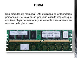 Son módulos de memoria RAM utilizados en ordenadores
personales. Se trata de un pequeño circuito impreso que
contiene chips de memoria y se conecta directamente en
ranuras de la placa base.
 