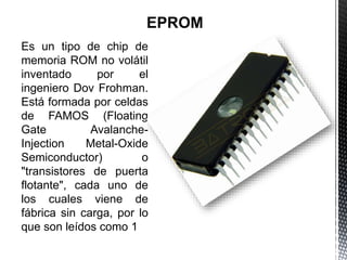 Es un tipo de chip de
memoria ROM no volátil
inventado por el
ingeniero Dov Frohman.
Está formada por celdas
de FAMOS (Floating
Gate Avalanche-
Injection Metal-Oxide
Semiconductor) o
"transistores de puerta
flotante", cada uno de
los cuales viene de
fábrica sin carga, por lo
que son leídos como 1
 