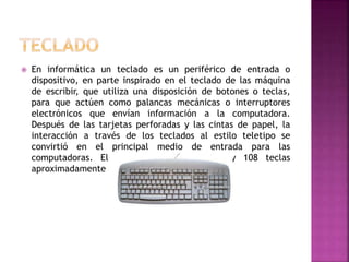  En informática un teclado es un periférico de entrada o
dispositivo, en parte inspirado en el teclado de las máquina
de escribir, que utiliza una disposición de botones o teclas,
para que actúen como palancas mecánicas o interruptores
electrónicos que envían información a la computadora.
Después de las tarjetas perforadas y las cintas de papel, la
interacción a través de los teclados al estilo teletipo se
convirtió en el principal medio de entrada para las
computadoras. El teclado tiene entre 99 y 108 teclas
aproximadamente
 