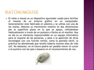  El ratón o mouse es un dispositivo apuntador usado para facilitar
el manejo de un entorno gráfico en un computador.
Generalmente está fabricado en plástico y se utiliza con una de
las manos. Detecta su movimiento relativo en dos dimensiones
por la superficie plana en la que se apoya, reflejándose
habitualmente a través de un puntero o flecha en el monitor. Hoy
en día es un elemento imprescindible en un equipo informático
para la mayoría de las personas, y pese a la aparición de otras
tecnologías con una función similar, como la pantalla táctil, la
práctica ha demostrado que tendrá todavía muchos años de vida
útil. No obstante, en el futuro podría ser posible mover el cursor
o el puntero con los ojos o basarse en el reconocimiento de voz.
 