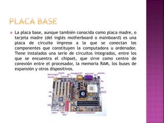  La placa base, aunque también conocida como placa madre, o
tarjeta madre (del inglés motherboard o mainboard) es una
placa de circuito impreso a la que se conectan los
componentes que constituyen la computadora u ordenador.
Tiene instalados una serie de circuitos integrados, entre los
que se encuentra el chipset, que sirve como centro de
conexión entre el procesador, la memoria RAM, los buses de
expansión y otros dispositivos.
 