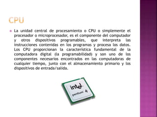  La unidad central de procesamiento o CPU o simplemente el
procesador o microprocesador, es el componente del computador
y otros dispositivos programables, que interpreta las
instrucciones contenidas en los programas y procesa los datos.
Los CPU proporcionan la característica fundamental de la
computadora digital (la programabilidad) y son uno de los
componentes necesarios encontrados en las computadoras de
cualquier tiempo, junto con el almacenamiento primario y los
dispositivos de entrada/salida.
 