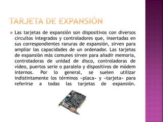  Las tarjetas de expansión son dispositivos con diversos
circuitos integrados y controladores que, insertadas en
sus correspondientes ranuras de expansión, sirven para
ampliar las capacidades de un ordenador. Las tarjetas
de expansión más comunes sirven para añadir memoria,
controladoras de unidad de disco, controladoras de
vídeo, puertos serie o paralelo y dispositivos de módem
internos. Por lo general, se suelen utilizar
indistintamente los términos «placa» y «tarjeta» para
referirse a todas las tarjetas de expansión.
 