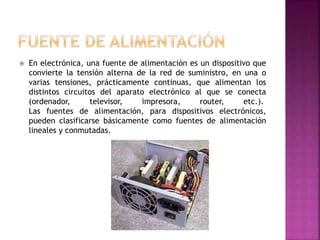 En electrónica, una fuente de alimentación es un dispositivo que
convierte la tensión alterna de la red de suministro, en una o
varias tensiones, prácticamente continuas, que alimentan los
distintos circuitos del aparato electrónico al que se conecta
(ordenador, televisor, impresora, router, etc.).
Las fuentes de alimentación, para dispositivos electrónicos,
pueden clasificarse básicamente como fuentes de alimentación
lineales y conmutadas.
 