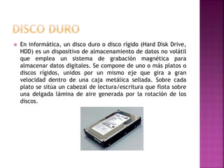  En informática, un disco duro o disco rígido (Hard Disk Drive,
HDD) es un dispositivo de almacenamiento de datos no volátil
que emplea un sistema de grabación magnética para
almacenar datos digitales. Se compone de uno o más platos o
discos rígidos, unidos por un mismo eje que gira a gran
velocidad dentro de una caja metálica sellada. Sobre cada
plato se sitúa un cabezal de lectura/escritura que flota sobre
una delgada lámina de aire generada por la rotación de los
discos.
 