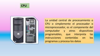La unidad central de procesamiento o
CPU o simplemente el procesador o
microprocesador, es el componente del
computador y otros dispositivos
programables, que interpreta las
instrucciones contenidas en los
programas y procesa los datos
CPU
 