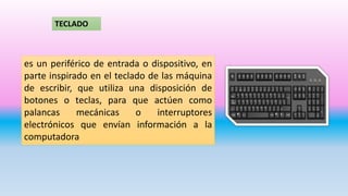 TECLADO
es un periférico de entrada o dispositivo, en
parte inspirado en el teclado de las máquina
de escribir, que utiliza una disposición de
botones o teclas, para que actúen como
palancas mecánicas o interruptores
electrónicos que envían información a la
computadora
 