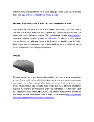 imprescindibles para la gente que busca sobre todo jugar o editar vídeo o 3D. Si quieres
saber mas, aquí tenemos escrito sobre las tarjetas de vídeo.
PERIFÉRICOS O DISPOSITIVOS AUXILIARES DE UNACOMPUTADORA.
Seguramente se nos viene a la cabeza el teclado. Sin embargo hay unos cuantos
dispositivos de entrada a describir. Por lo general aquí clasificaremos dispositivos que
sirven para mandar ordenes a nuestra CPU, que serán procesados y almacenados o
mostrados mediante unidades de salida de información. Por ejemplo el ratón, tabletas
gráficas, lectores de códigos de barras, el track pad en un portátil o lector de huellas.
Seguramente se me olvida alguno, pero en Internet todo se puede modificar, así que lo
iremos actualizando según expliquemos las cosas.
1 Mouse
El mouse o el ratón es una parte esencial de cualquier computadora. Actualmente esta en
proceso de una gran transformación tecnológica y quizás es uno de los componentes que
desaparecerá en el futuro. Las pantallas táctiles de calidad vistas por primera vez en
iPhone (Realmente han sido inventadas hace tiempo, pero nunca con tanta calidad) han
supuesto una revolución en el manejo no solo de los ordenadores si no de móviles, tablet
PC, navegadores GPS, relojes, Mp3, eBook… etc. Mientras tanto podemos disfrutar de
evoluciones de ratón tan curiosas como el Magic Mouse de Apple. Pulsa aquí quieres
saber mas sobre el mouse y sus avances tecnológicos.
 