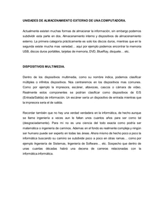UNIDADES DE ALMACENAMIENTO EXTERNO DE UNACOMPUTADORA.
Actualmente existen muchas formas de almacenar la información, sin embargo podemos
subdividir esta parte en dos. Almacenamiento interno y dispositivos de almacenamiento
externo. La primera categoría prácticamente es solo los discos duros, mientras que en la
segunda existe mucha mas variedad… aquí por ejemplo podemos encontrar la memoria
USB, discos duros portátiles, tarjetas de memoria, DVD, BlueRay, disquete… etc.
DISPOSITIVOS MULTIMEDIA.
Dentro de los dispositivos multimedia, como su nombre indica, podemos clasificar
múltiples o infinitos dispositivos. Nos centraremos en los dispositivos mas comunes.
Como por ejemplo la impresora, escáner, altavoces, cascos o cámara de vídeo.
Realmente estos componentes se podrían clasificar como dispositivos de E/S
(Entrada/Salida) de información. Un escáner sería un dispositivo de entrada mientras que
la impresora seria el de salida.
Recordar también que no hay una verdad verdadera en la informática, de hecho aunque
se llame ingeniería a veces aun le faltan unos cuantos años para ser como tal
(desgraciadamente). Para mi no es una ciencia del todo exacta como podría ser
matemática o ingeniería de caminos. Ademas en el fondo es realmente compleja y ningún
ser humano puede ser experto en todas las áreas. Ahora mismo de hecho poco a poco la
informática buscando su camino se subdivide poco a poco en otras ramas… como por
ejemplo Ingeniería de Sistemas, Ingeniería de Software… etc. Sospecho que dentro de
unas cuantas décadas habrá una decena de carreras relacionadas con la
informática.informática.
 