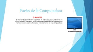 Partes de la Computadora
EL MONITOR
El monitor de computadora o pantalla de ordenador, aunque también es
común llamarlo «pantalla», es un dispositivo de salida que, mediante una
interfaz, muestra los resultados del procesamiento de una computadora.
 