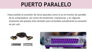 PUERTO PARALELO
Hace posible la conexión de otros aparatos como lo es el monitor de pantalla
de la computadora, así como de escáneres, impresoras, y en algunas
ocasiones del pasado eran también para el teclado actualmente la conexión
es por usb.
 