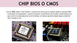 CHIP BIOS O CMOS
El Chip BIOS ("Basic In Out System"): conjunto de rutinas que se realizan desde la memoria ROM
al encender la computadora, permite reconocer los periféricos de entrada y salida básicos con
que cuenta la computadora así como inicializar un sistema operativo desde alguna unidad de
disco o desde la red.
 