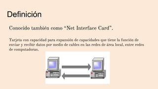 Definición
Conocido también como “Net Interface Card”.
Tarjeta con capacidad para expansión de capacidades que tiene la función de
enviar y recibir datos por medio de cables en las redes de área local, entre redes
de computadoras.
 